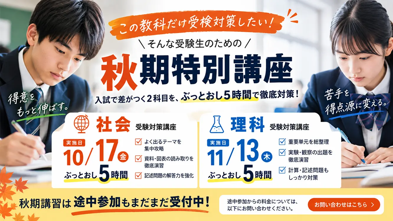 この教科だけ受験対策したい！ そんな受験生のための秋期特別講座 入試で差がつく2科目を、ぶっとおし5時間で徹底対策！ 得意をもっと伸ばす。 苦手を、得点源に変える。 社会 受験対策講座 実施日 10/17(金) ぶっとおし5時間 よく出るテーマを集中攻略 資料・図表の読み取りを徹底演習 記述問題の解答力を強化 理科 受験対策講座 実施日 11/13(木) ぶっとおし5時間 重要単元を総整理 実験・観察の出題を徹底演習 計算・記述問題もしっかり対策 秋期講習は途中参加もまだまだ受付中！ 途中参加からの料金については、こちらからお問い合わせください。